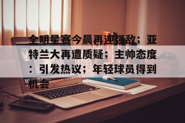 kaiyun-全明星赛今晨再迎强敌；亚特兰大再遭质疑；主帅态度：引发热议；年轻球员得到机会的简单介绍