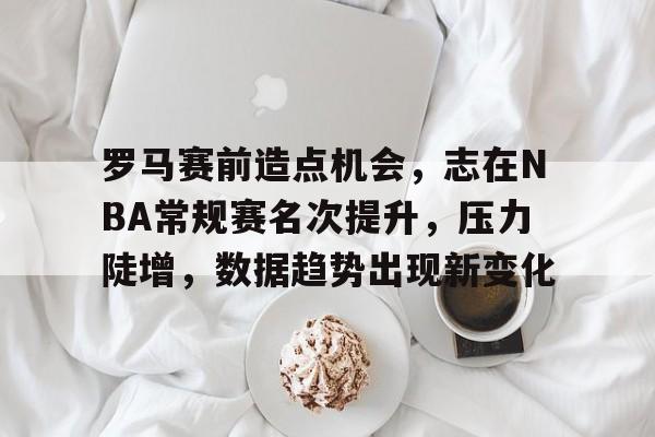 罗马赛前造点机会,志在NBA常规赛名次提升,压力陡增,数据趋势出现新变化的简单介绍 罗马赛前造点机会,志在NBA常规赛名次提升,压力陡增,数据趋势出现新变化的简单介绍