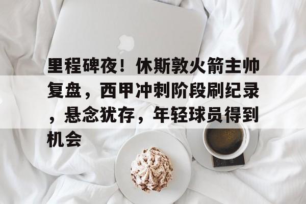 九游-关于里程碑夜！休斯敦火箭主帅复盘，西甲冲刺阶段刷纪录，悬念犹存，年轻球员得到机会的信息