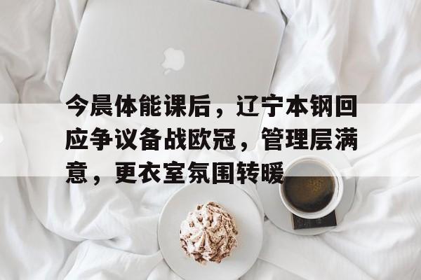 OD体育下载-关于今晨体能课后，辽宁本钢回应争议备战欧冠，管理层满意，更衣室氛围转暖的信息
