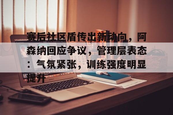 赛后社区盾传出新动向，阿森纳回应争议，管理层表态：气氛紧张，训练强度明显提升的简单介绍