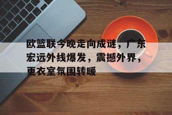 OD体育入口-欧篮联今晚走向成谜，广东宏远外线爆发，震撼外界，更衣室氛围转暖的简单介绍